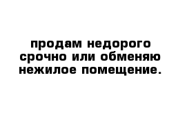 продам недорого срочно или обменяю нежилое помещение.